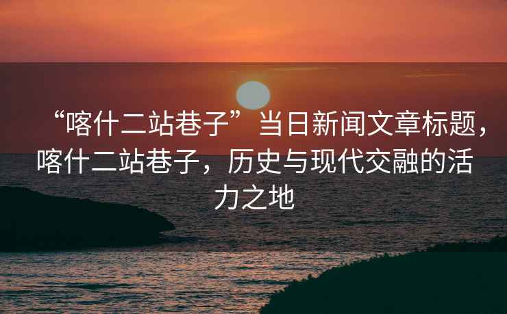 “喀什二站巷子”當日新聞文章標題，喀什二站巷子，歷史與現代交融的活力之地
