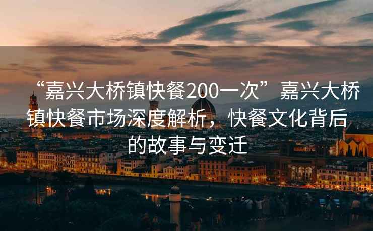 “嘉興大橋鎮快餐200一次”嘉興大橋鎮快餐市場深度解析，快餐文化背后的故事與變遷