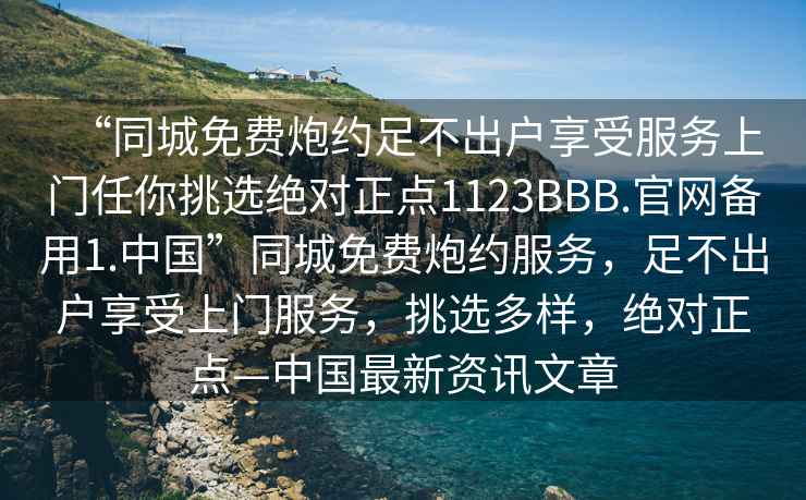 “同城免費(fèi)炮約足不出戶享受服務(wù)上門任你挑選絕對(duì)正點(diǎn)1123BBB.官網(wǎng)備用1.中國”同城免費(fèi)炮約服務(wù)，足不出戶享受上門服務(wù)，挑選多樣，絕對(duì)正點(diǎn)—中國最新資訊文章