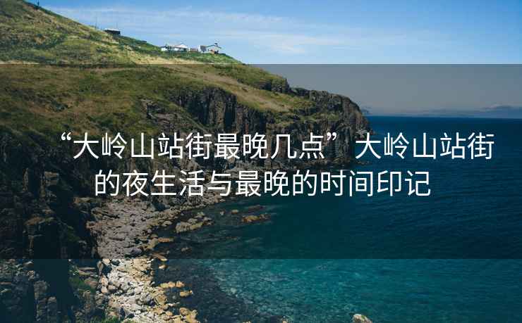 “大嶺山站街最晚幾點”大嶺山站街的夜生活與最晚的時間印記