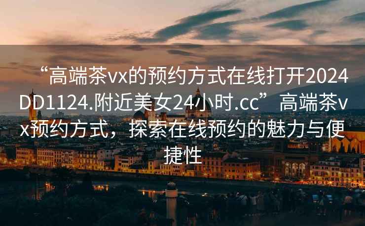 “高端茶vx的預約方式在線打開2024DD1124.附近美女24小時.cc”高端茶vx預約方式，探索在線預約的魅力與便捷性
