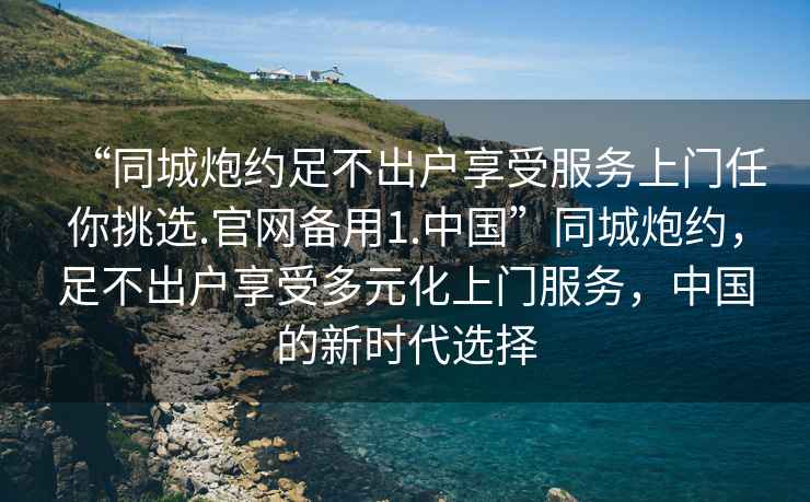 “同城炮約足不出戶享受服務上門任你挑選.官網備用1.中國”同城炮約，足不出戶享受多元化上門服務，中國的新時代選擇