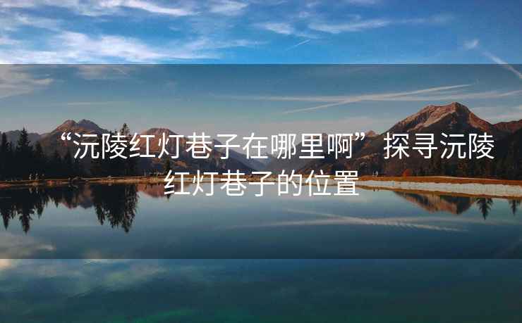 “沅陵紅燈巷子在哪里啊”探尋沅陵紅燈巷子的位置