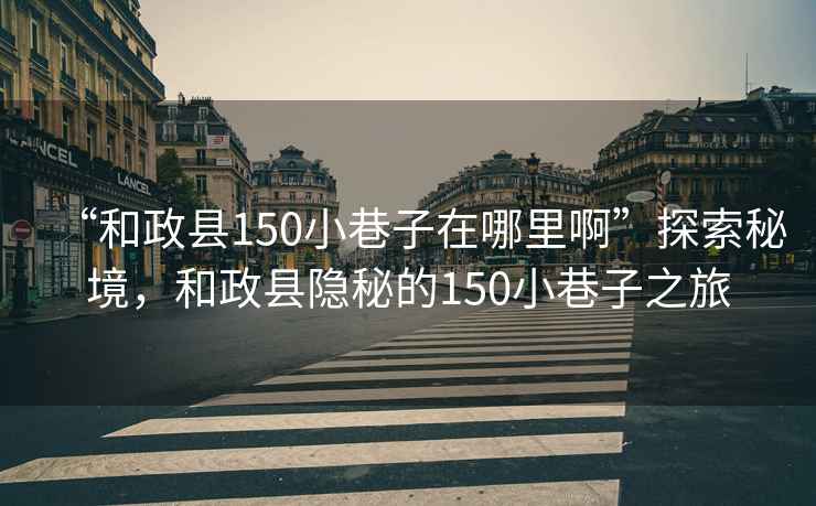 “和政縣150小巷子在哪里啊”探索秘境，和政縣隱秘的150小巷子之旅