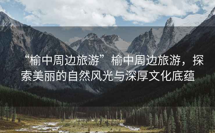 “榆中周邊旅游”榆中周邊旅游，探索美麗的自然風光與深厚文化底蘊