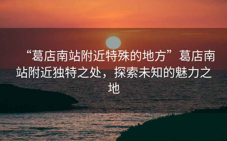 “葛店南站附近特殊的地方”葛店南站附近獨特之處，探索未知的魅力之地