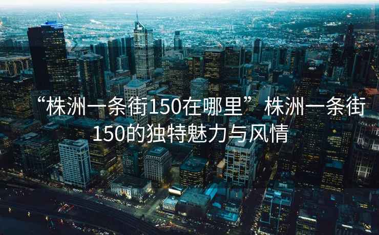 “株洲一條街150在哪里”株洲一條街150的獨特魅力與風情
