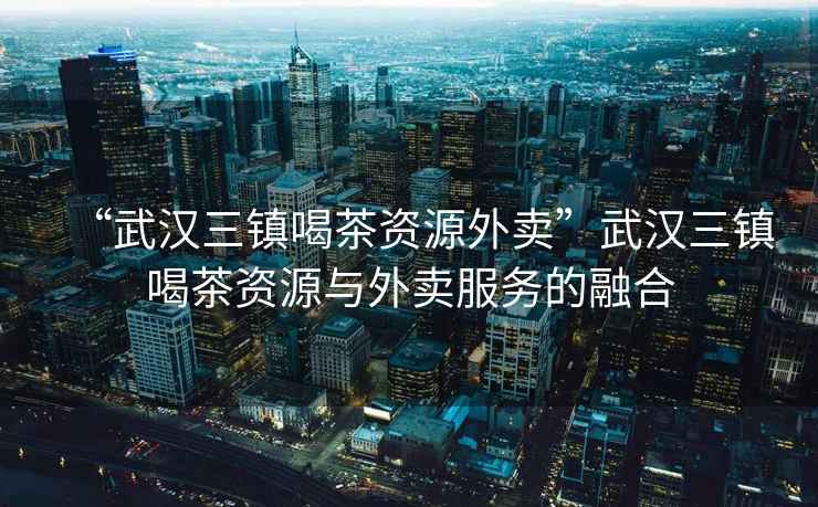 “武漢三鎮喝茶資源外賣”武漢三鎮喝茶資源與外賣服務的融合
