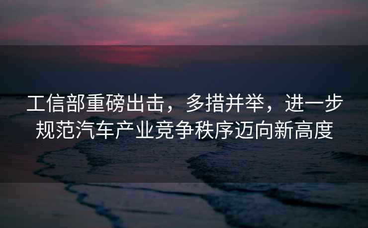 工信部重磅出擊，多措并舉，進一步規(guī)范汽車產(chǎn)業(yè)競爭秩序邁向新高度