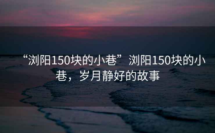 “瀏陽150塊的小巷”瀏陽150塊的小巷，歲月靜好的故事