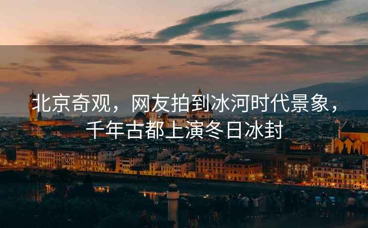 北京奇觀，網友拍到冰河時代景象，千年古都上演冬日冰封