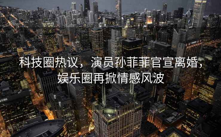 科技圈熱議，演員孫菲菲官宣離婚，娛樂圈再掀情感風波