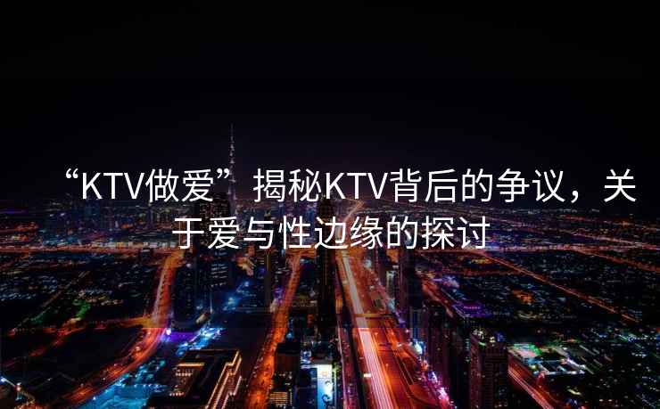 “KTV做愛”揭秘KTV背后的爭議，關于愛與性邊緣的探討