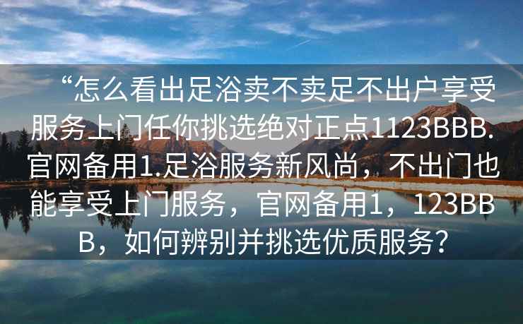 “怎么看出足浴賣不賣足不出戶享受服務上門任你挑選絕對正點1123BBB.官網備用1.足浴服務新風尚，不出門也能享受上門服務，官網備用1，123BBB，如何辨別并挑選優質服務？