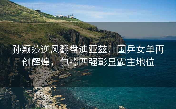 孫穎莎逆風翻盤迪亞茲，國乒女單再創輝煌，包攬四強彰顯霸主地位
