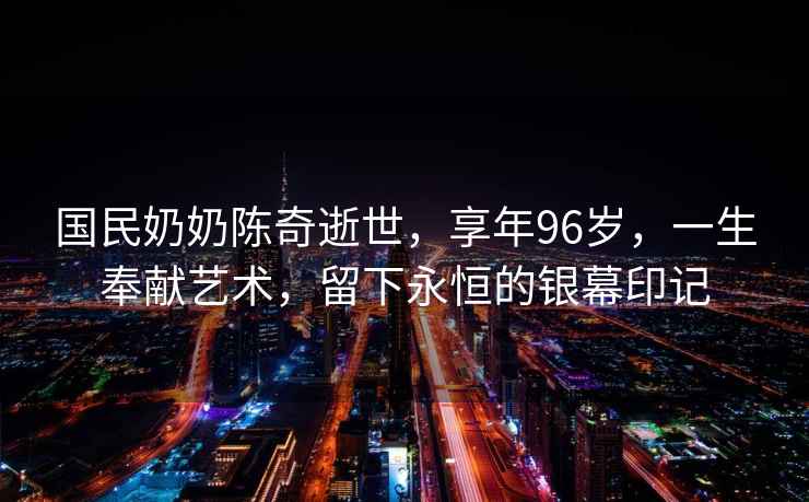 國民奶奶陳奇逝世，享年96歲，一生奉獻藝術，留下永恒的銀幕印記