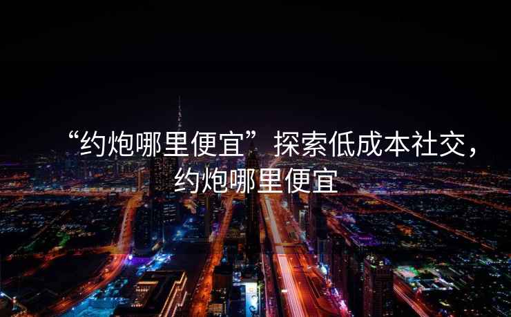 “約炮哪里便宜”探索低成本社交，約炮哪里便宜
