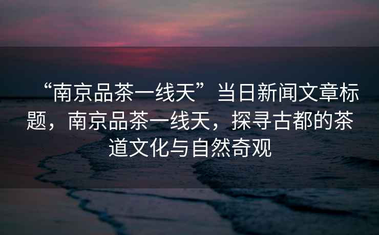 “南京品茶一線天”當(dāng)日新聞文章標(biāo)題，南京品茶一線天，探尋古都的茶道文化與自然奇觀