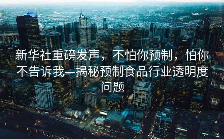 新華社重磅發聲，不怕你預制，怕你不告訴我—揭秘預制食品行業透明度問題