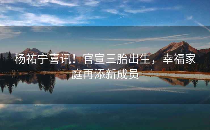 楊祐寧喜訊！官宣三胎出生，幸福家庭再添新成員