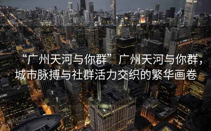 “廣州天河與你群”廣州天河與你群，城市脈搏與社群活力交織的繁華畫卷