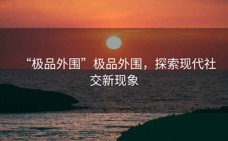 “極品外圍”極品外圍，探索現代社交新現象