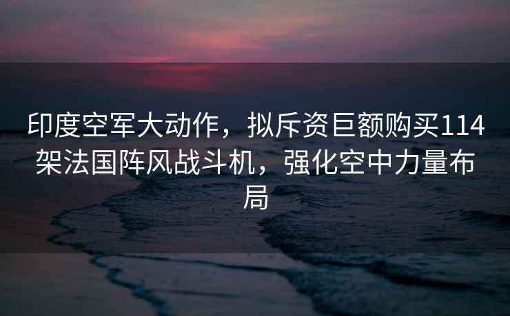 印度空軍大動作，擬斥資巨額購買114架法國陣風戰斗機，強化空中力量布局