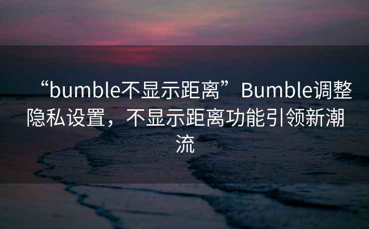 “bumble不顯示距離”Bumble調(diào)整隱私設(shè)置，不顯示距離功能引領(lǐng)新潮流