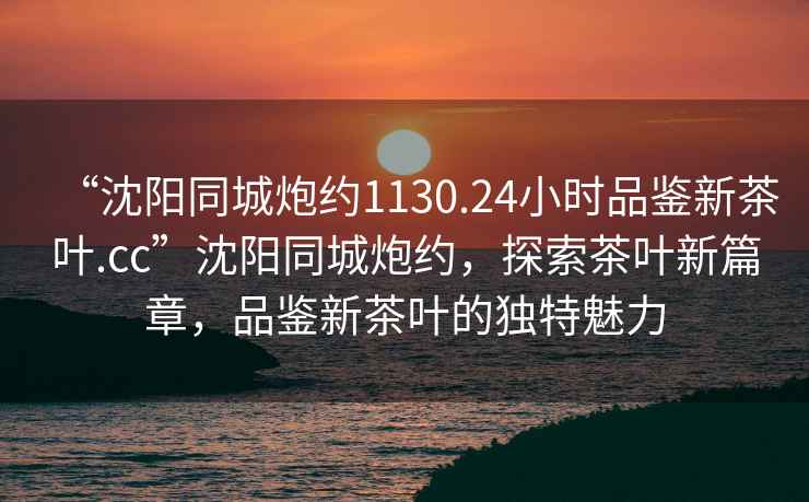 “沈陽同城炮約1130.24小時品鑒新茶葉.cc”沈陽同城炮約，探索茶葉新篇章，品鑒新茶葉的獨特魅力
