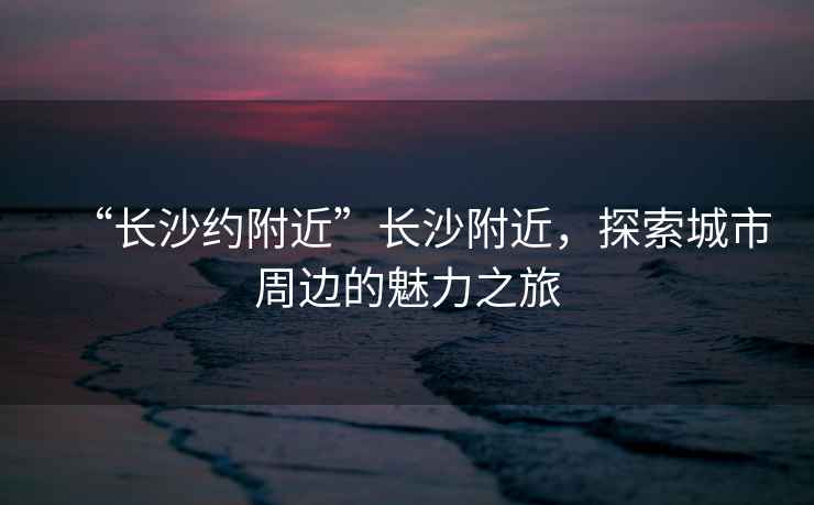 “長沙約附近”長沙附近，探索城市周邊的魅力之旅