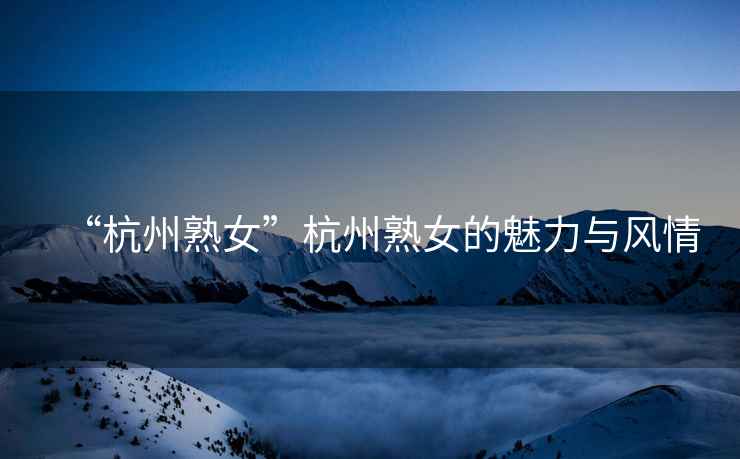 “杭州熟女”杭州熟女的魅力與風(fēng)情