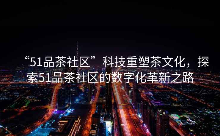 “51品茶社區”科技重塑茶文化，探索51品茶社區的數字化革新之路
