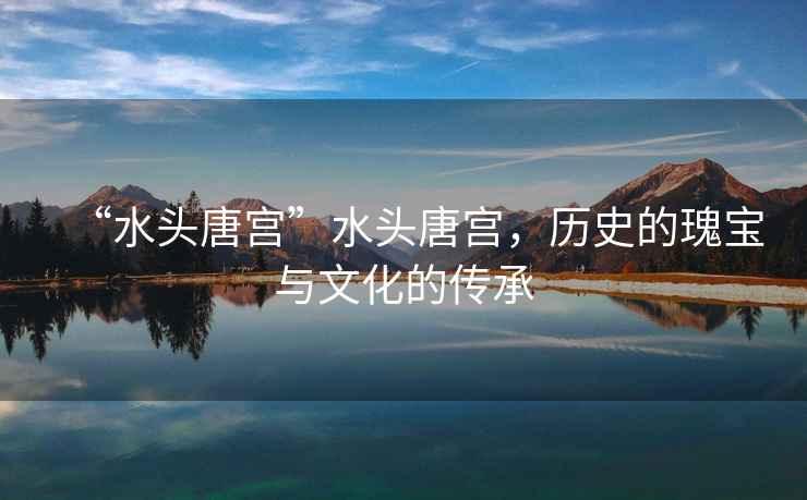 “水頭唐宮”水頭唐宮，歷史的瑰寶與文化的傳承