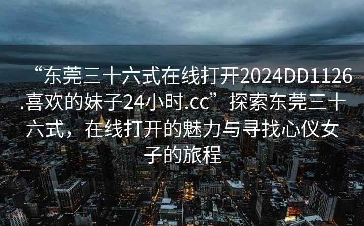 “東莞三十六式在線打開2024DD1126.喜歡的妹子24小時.cc”探索東莞三十六式，在線打開的魅力與尋找心儀女子的旅程