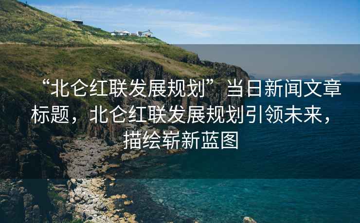 “北侖紅聯發展規劃”當日新聞文章標題，北侖紅聯發展規劃引領未來，描繪嶄新藍圖