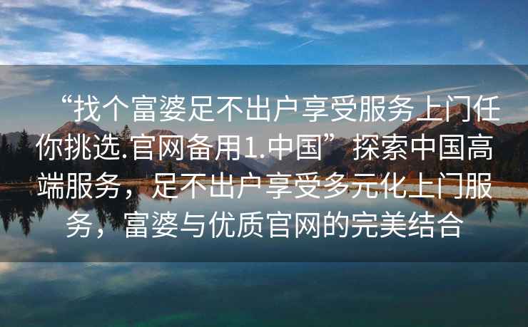 “找個富婆足不出戶享受服務上門任你挑選.官網備用1.中國”探索中國高端服務，足不出戶享受多元化上門服務，富婆與優(yōu)質官網的完美結合