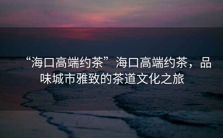 “海口高端約茶”海口高端約茶，品味城市雅致的茶道文化之旅