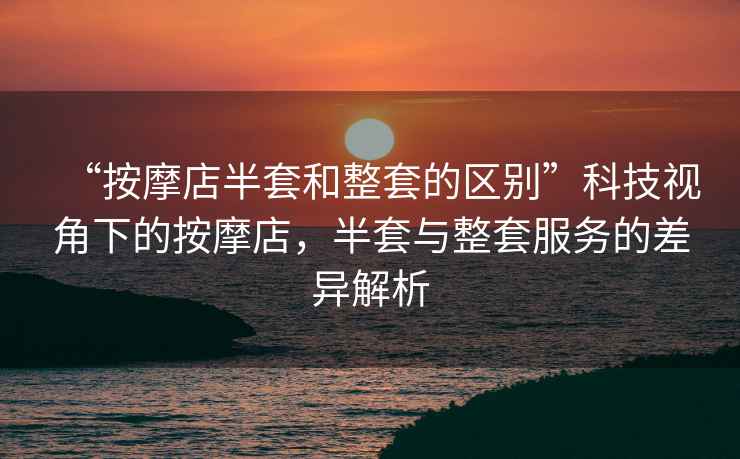 “按摩店半套和整套的區別”科技視角下的按摩店，半套與整套服務的差異解析