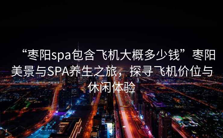 “棗陽spa包含飛機大概多少錢”棗陽美景與SPA養生之旅，探尋飛機價位與休閑體驗