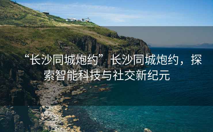 “長沙同城炮約”長沙同城炮約，探索智能科技與社交新紀元