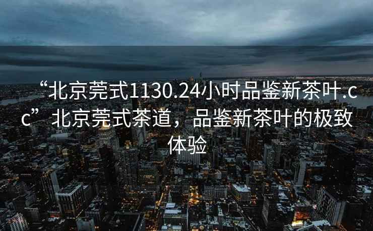 “北京莞式1130.24小時品鑒新茶葉.cc”北京莞式茶道，品鑒新茶葉的極致體驗