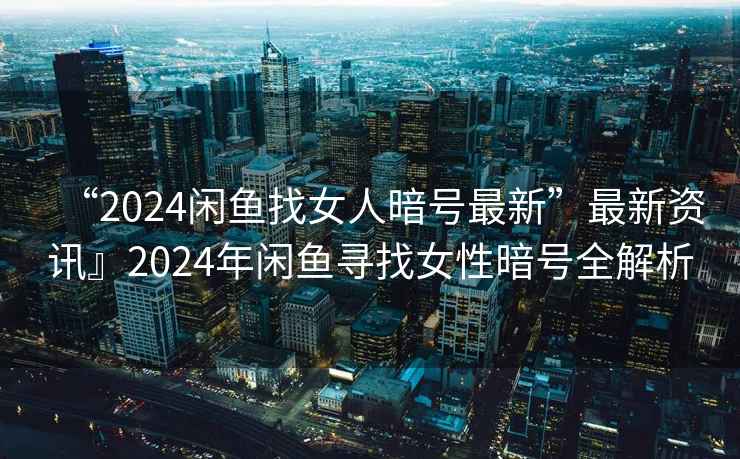“2024閑魚找女人暗號最新”最新資訊』2024年閑魚尋找女性暗號全解析