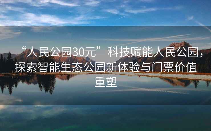 “人民公園30元”科技賦能人民公園，探索智能生態公園新體驗與門票價值重塑