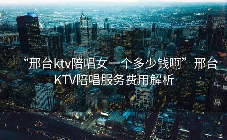 “邢臺(tái)ktv陪唱女一個(gè)多少錢啊”邢臺(tái)KTV陪唱服務(wù)費(fèi)用解析