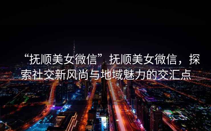 “撫順美女微信”撫順美女微信，探索社交新風尚與地域魅力的交匯點