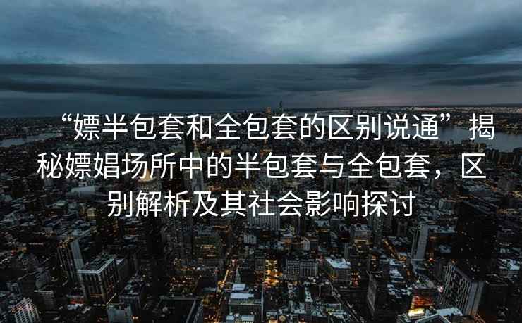 “嫖半包套和全包套的區(qū)別說通”揭秘嫖娼場所中的半包套與全包套，區(qū)別解析及其社會影響探討