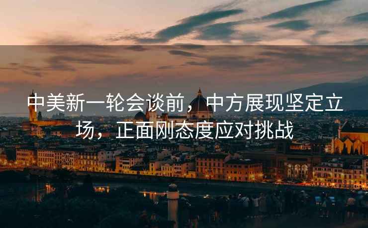 中美新一輪會談前，中方展現堅定立場，正面剛態度應對挑戰
