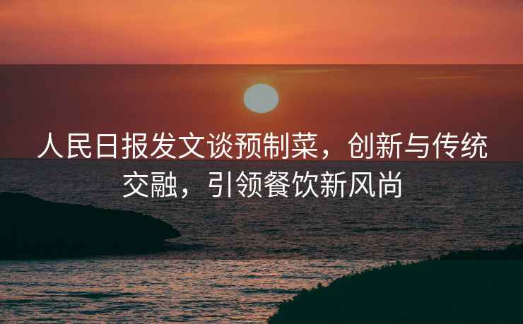 人民日?qǐng)?bào)發(fā)文談?lì)A(yù)制菜，創(chuàng)新與傳統(tǒng)交融，引領(lǐng)餐飲新風(fēng)尚