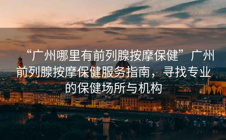 “廣州哪里有前列腺按摩保健”廣州前列腺按摩保健服務指南，尋找專業的保健場所與機構