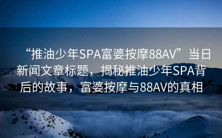 “推油少年SPA富婆按摩88AV”當日新聞文章標題，揭秘推油少年SPA背后的故事，富婆按摩與88AV的真相